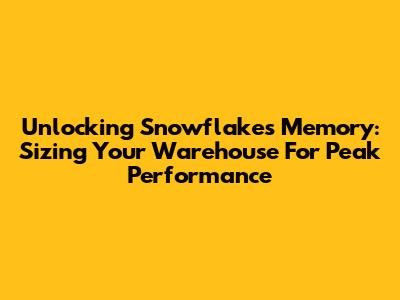 Unlocking Snowflake's Memory: Sizing Your Warehouse For Peak Performance