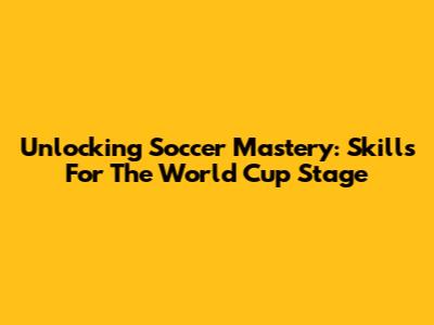 Unlocking Soccer Mastery: Skills For The World Cup Stage