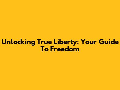 Unlocking True Liberty: Your Guide To Freedom