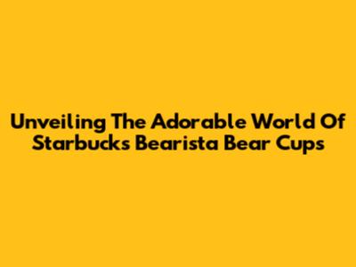 Unveiling The Adorable World Of Starbucks Bearista Bear Cups