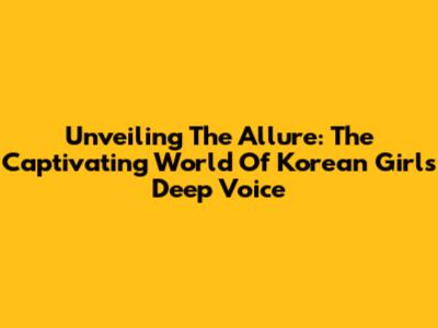 Unveiling The Allure: The Captivating World Of Korean Girl's Deep Voice