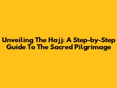 Unveiling The Hajj: A Step-by-Step Guide To The Sacred Pilgrimage