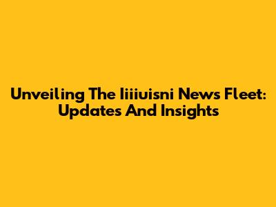 Unveiling The Iiiiuisni News Fleet: Updates And Insights
