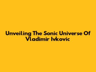 Unveiling The Sonic Universe Of Vladimir Ivkovic