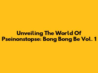 Unveiling The World Of Pseinonstopse: Bong Bong Be Vol. 1