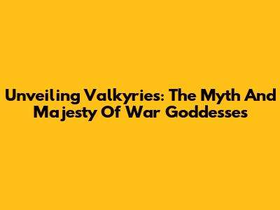 Unveiling Valkyries: The Myth And Majesty Of War Goddesses