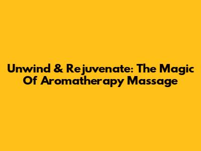 Unwind & Rejuvenate: The Magic Of Aromatherapy Massage