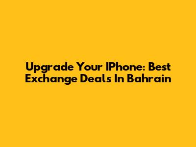 Upgrade Your IPhone: Best Exchange Deals In Bahrain