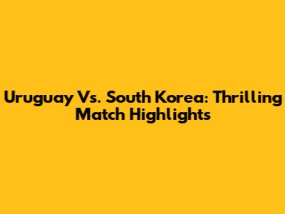 Uruguay Vs. South Korea: Thrilling Match Highlights