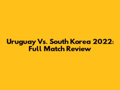 Uruguay Vs. South Korea 2022: Full Match Review