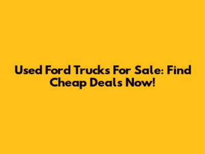Used Ford Trucks For Sale: Find Cheap Deals Now!