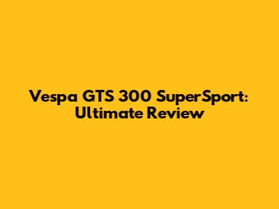 Vespa GTS 300 SuperSport: Ultimate Review