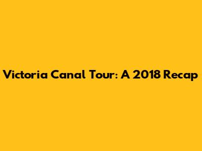 Victoria Canal Tour: A 2018 Recap