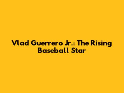 Vlad Guerrero Jr.: The Rising Baseball Star