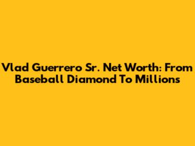 Vlad Guerrero Sr. Net Worth: From Baseball Diamond To Millions