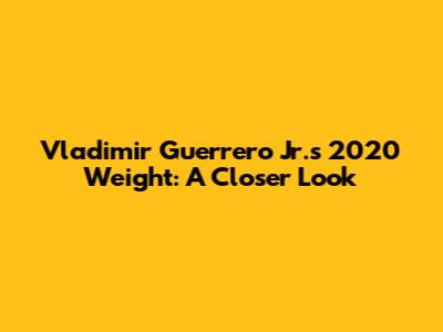 Vladimir Guerrero Jr.'s 2020 Weight: A Closer Look