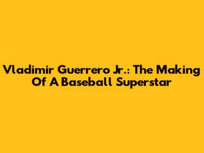 Vladimir Guerrero Jr.: The Making Of A Baseball Superstar