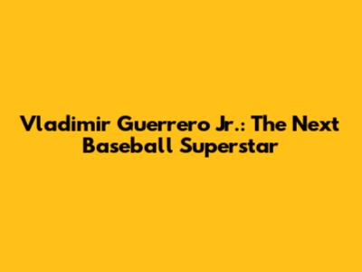Vladimir Guerrero Jr.: The Next Baseball Superstar