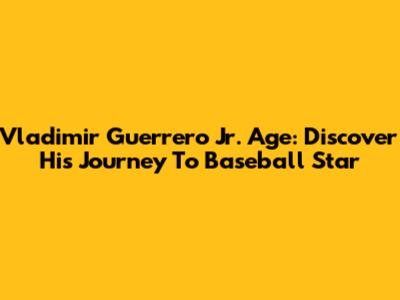 Vladimir Guerrero Jr. Age: Discover His Journey To Baseball Star