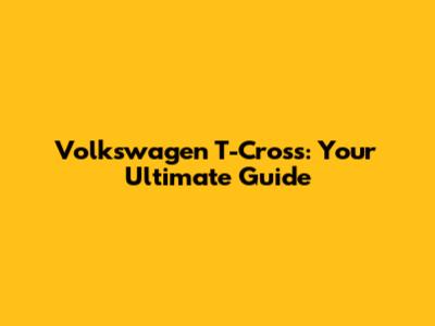 Volkswagen T-Cross: Your Ultimate Guide