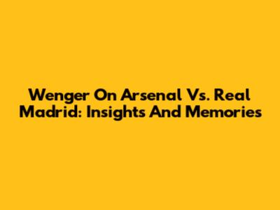 Wenger On Arsenal Vs. Real Madrid: Insights And Memories