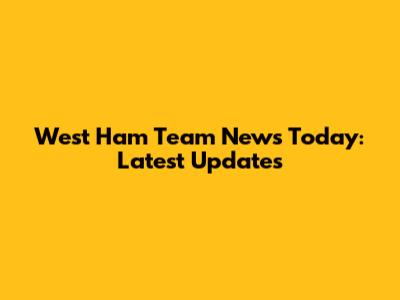 West Ham Team News Today: Latest Updates