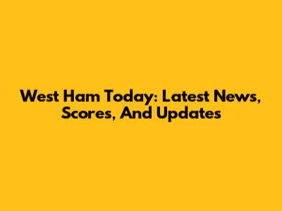 West Ham Today: Latest News, Scores, And Updates
