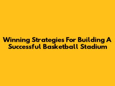 Winning Strategies For Building A Successful Basketball Stadium