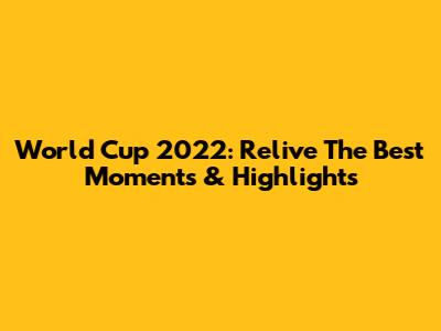 World Cup 2022: Relive The Best Moments & Highlights