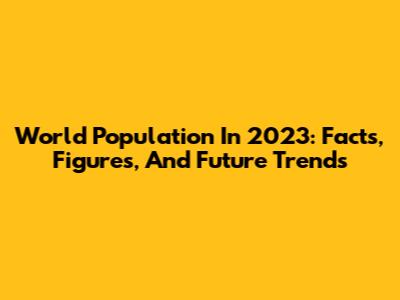 World Population In 2023: Facts, Figures, And Future Trends