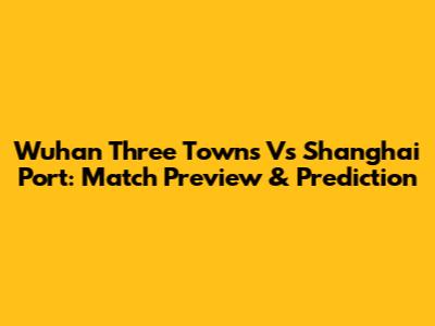 Wuhan Three Towns Vs Shanghai Port: Match Preview & Prediction