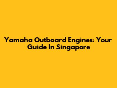 Yamaha Outboard Engines: Your Guide In Singapore