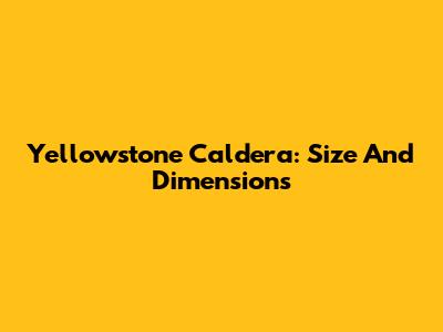 Yellowstone Caldera: Size And Dimensions