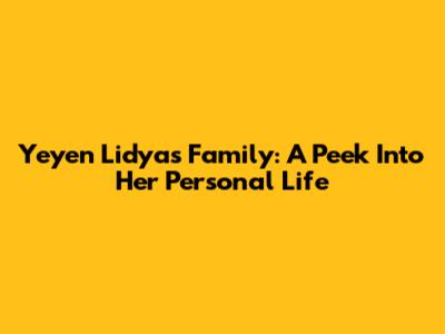 Yeyen Lidya's Family: A Peek Into Her Personal Life