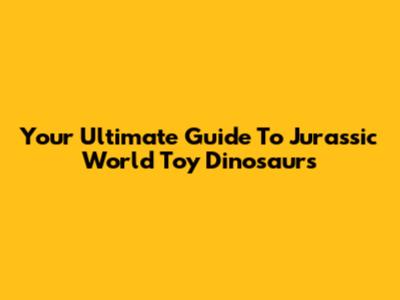 Your Ultimate Guide To Jurassic World Toy Dinosaurs