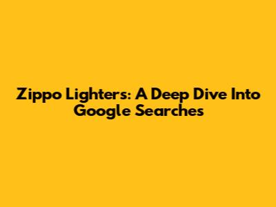 Zippo Lighters: A Deep Dive Into Google Searches